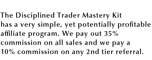 The Disciplined Trader Mastery Kit has a very simple, yet potentially profitable affiliate program, We pay out 35% commission on all sales and we pay a 10% commissionon any 2nd tier referral.