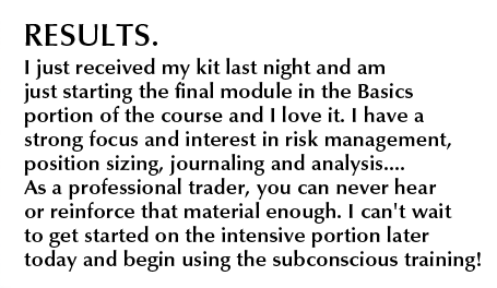 Results. I just received my kit last night and am just starting the final module in the Basics portion of the course and I love it. I have a strong focus and interest in risk management, position sizing, journaling and analysis....As a professional trader, you can never hear or reinforce that material enough. I can't wait to get started on the intensive portion later today and begin using the subsconscious training!