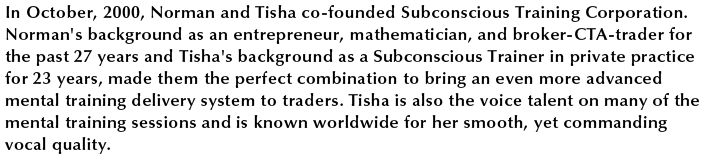 In October, 2000, Norman and Tisha co-founded Subconscious Training Corporation. Norman's background as an entrepeneur, mathematician, and broker-CTA-trader for the past 27 years and Tisha's background as a Subconscious Trainer in private practice for 23 years, made them the perfect combination to bring and even more advanced mental training delivery system to traders. Tisha is also the voice talent on many of the mental training sessions and is known worldwide for her smooth, yet commanding vocal quality.